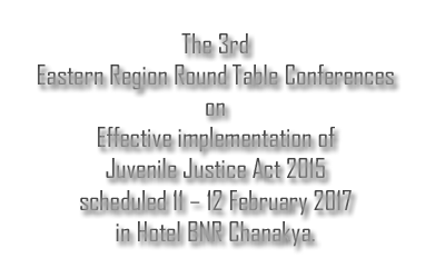 The 3rd Eastern Region Round Table Conferences on effective implementation of Juvenile Justice Act 2015 scheduled 11 – 12 February 2017 in Hotel BNR Chanakya.